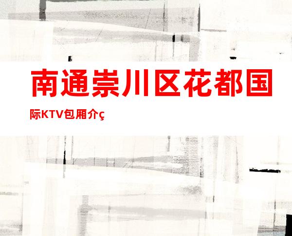 南通崇川区花都国际KTV包厢介绍-包厢环境一览 – 南通崇川商务KTV