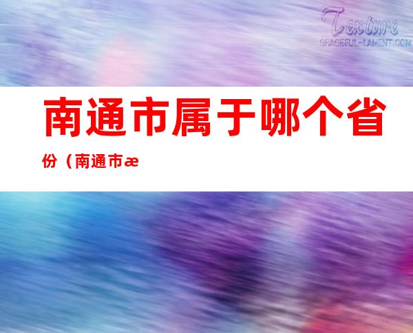 南通市属于哪个省份(南通市是什么省份的)