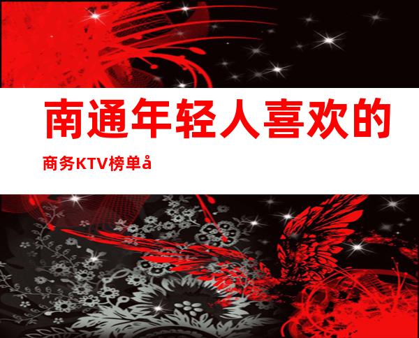 南通年轻人喜欢的商务KTV榜单前十,较新真实报价
