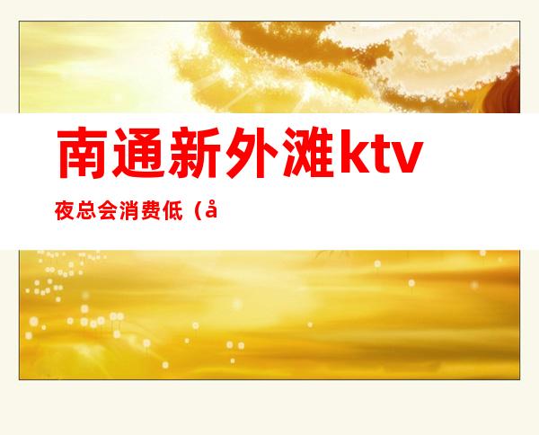 南通新外滩ktv夜总会消费低（南通最好玩的夜总会）