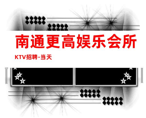 南通更高娱乐会所KTV招聘-当天开始上班不收杂费