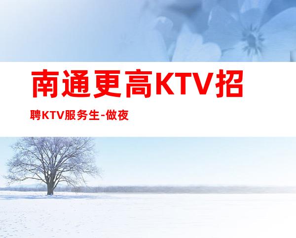南通更高KTV招聘KTV服务生-做夜总会努力就有回报