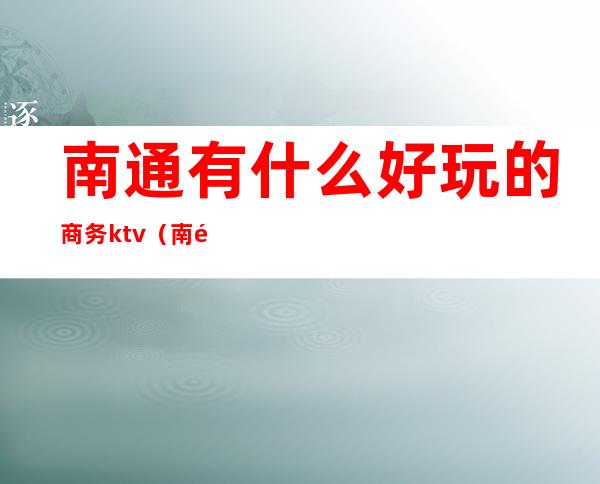 南通有什么好玩的商务ktv(南通市好玩的地方)