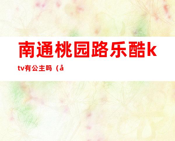 南通桃园路乐酷ktv有公主吗(南通带公主的ktv)