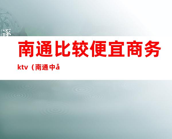 南通比较便宜商务ktv(南通中央商务区怎么样)