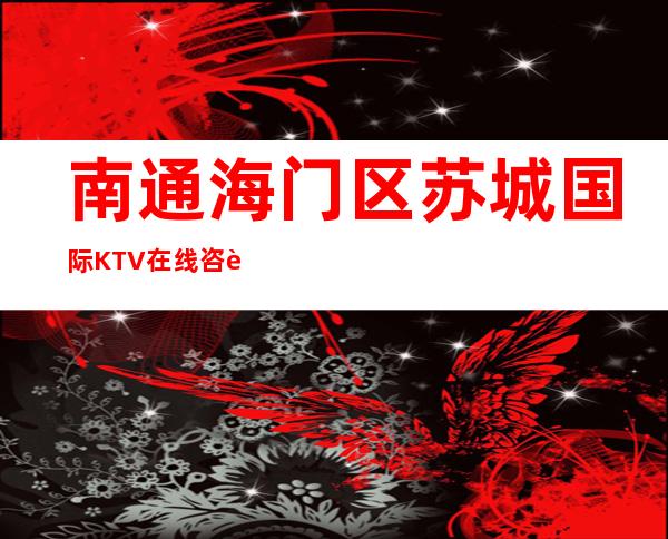 南通海门区苏城国际KTV在线咨询-一文带您了解 – 南通海门商务KTV