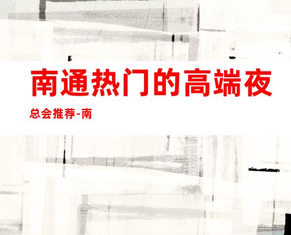 南通热门的高端夜总会推荐-南通尊龙会KTV