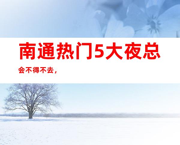 南通热门5大夜总会不得不去，哪家好玩