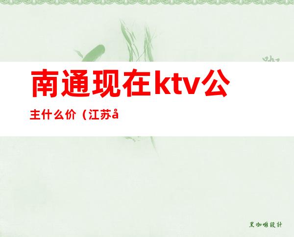 南通现在ktv公主什么价(江苏南通哪里的ktv有公主)