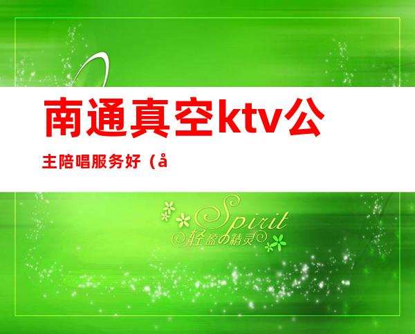 南通真空ktv公主陪唱服务好(南通真空ktv公主陪唱服务好不)