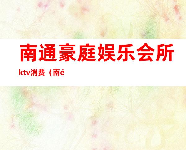 南通豪庭娱乐会所ktv消费（南通的ktv会所）