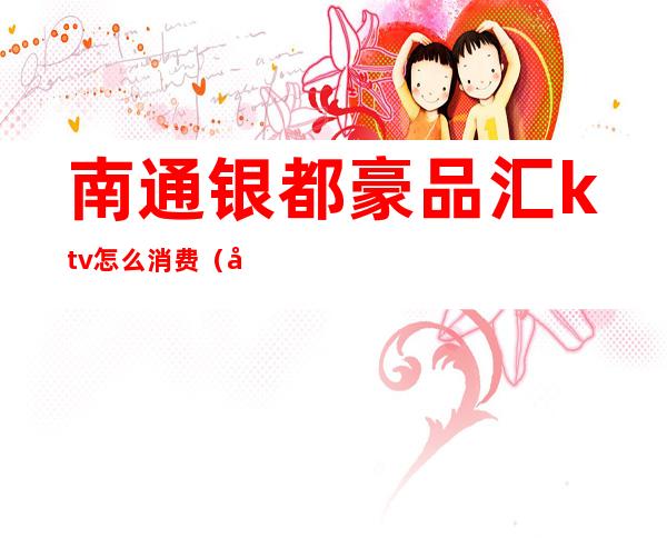 南通银都豪品汇ktv怎么消费(南通豪庭娱乐会所ktv)