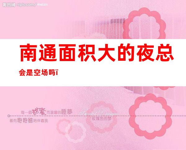 南通面积大的夜总会是空场吗,伯爵公馆ktv较开