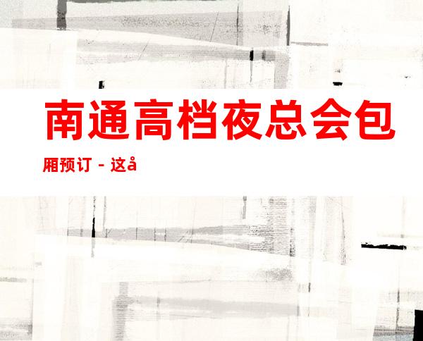 南通高档夜总会包厢预订-这几家一定让你