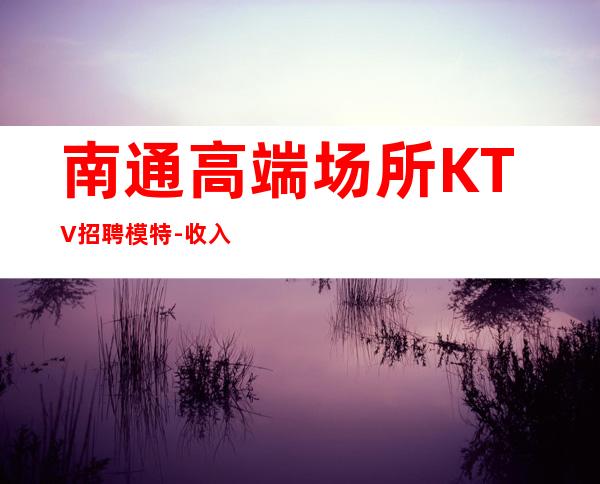 南通高端场所KTV招聘模特-收入超过所有传统夜场