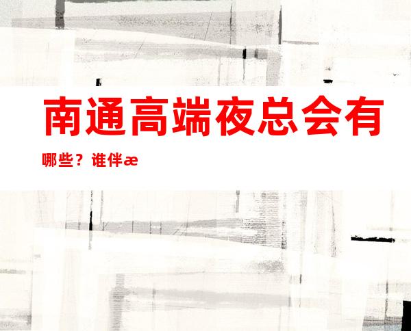 南通高端夜总会有哪些？谁伴我闯荡南通十大夜总会排名