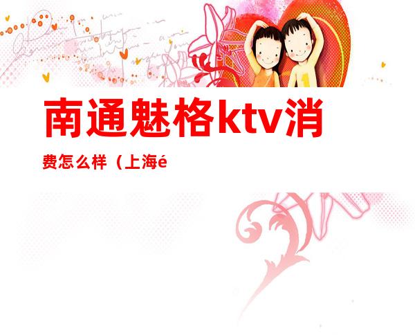 南通魅格ktv消费怎么样(上海魅格ktv招聘骗局)