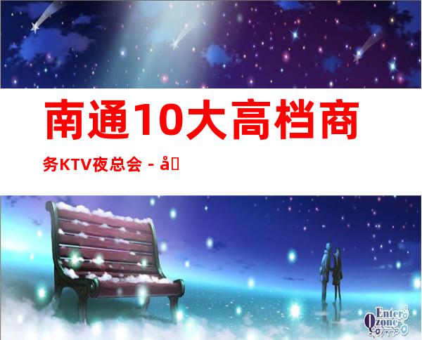 南通10大高档商务KTV夜总会-南通更高夜总会排行榜