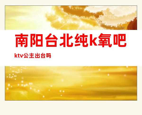南阳台北纯k氧吧ktv公主出台吗?(朝阳ktv公主)