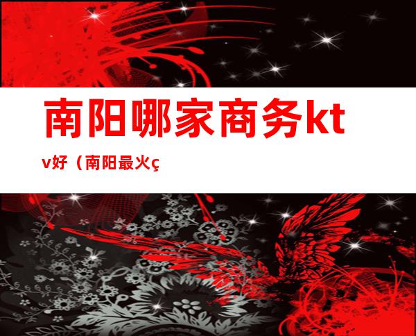 南阳哪家商务ktv好(南阳最火的KTV是哪一家)