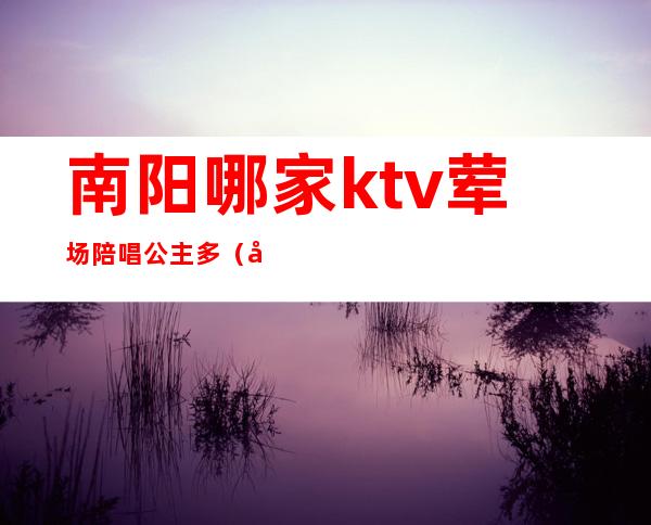 南阳哪家ktv荤场陪唱公主多(南阳有哪些ktv可以陪酒)