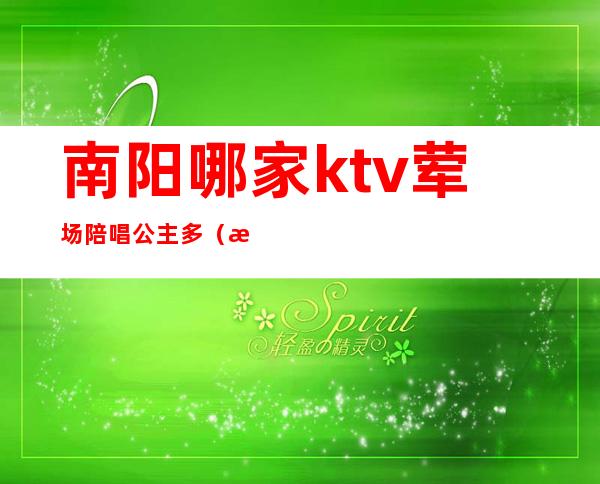 南阳哪家ktv荤场陪唱公主多(河南南阳ktv陪唱多少钱一晚)