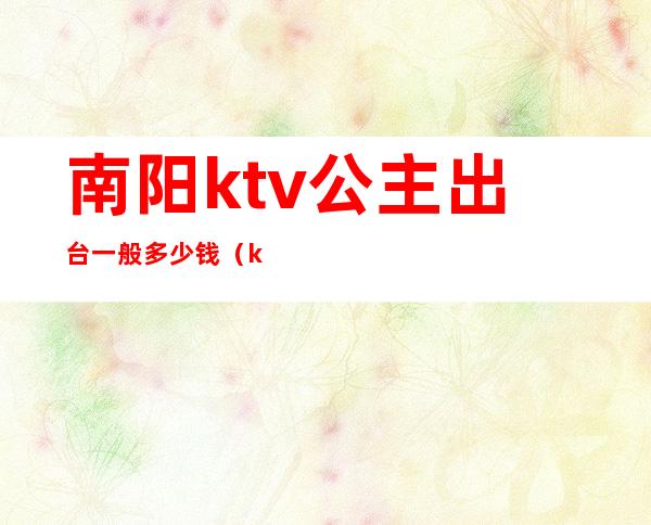 南阳ktv公主出台一般多少钱(ktv的公主出台一般多少钱)