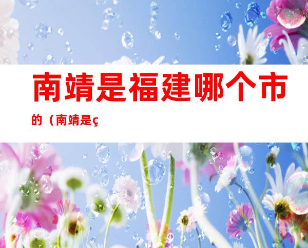 南靖是福建哪个市的(南靖是福建哪个市的城市)