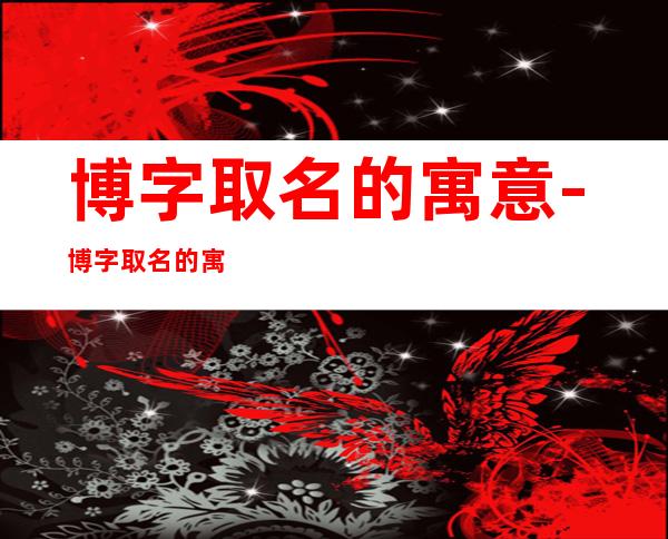 博字取名的寓意-博字取名的寓意男孩