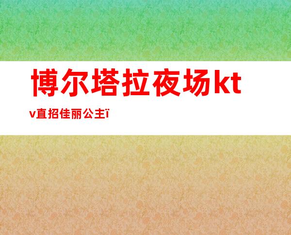 博尔塔拉夜场ktv直招佳丽公主（海拉尔ktv哪家招公主）
