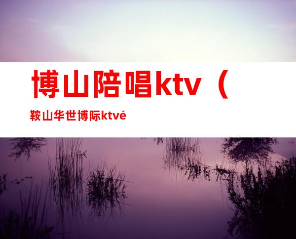 博山陪唱ktv（鞍山华世博际ktv陪唱多钱）