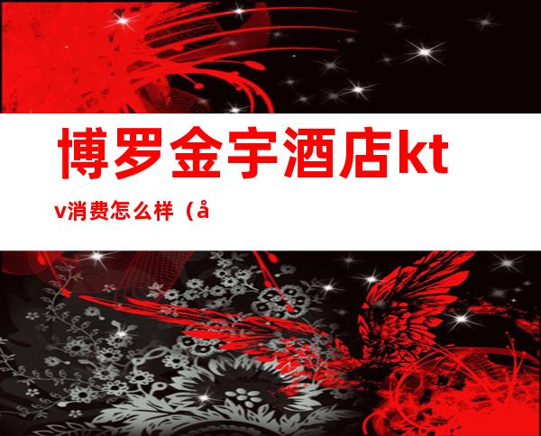 博罗金宇酒店ktv消费怎么样(博罗ktv有哪些)