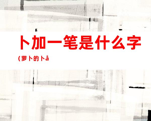 卜加一笔是什么字(萝卜的卜加一笔是什么字)