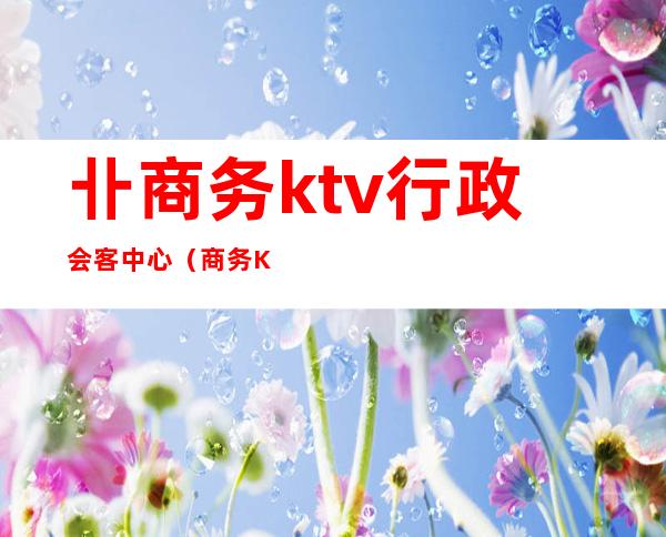 卝商务ktv行政会客中心(商务KTV服务)