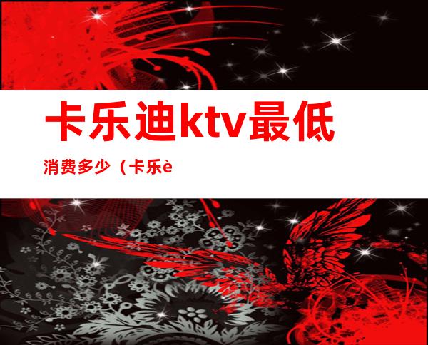 卡乐迪ktv最低消费多少(卡乐迪ktv最低消费多少钱)