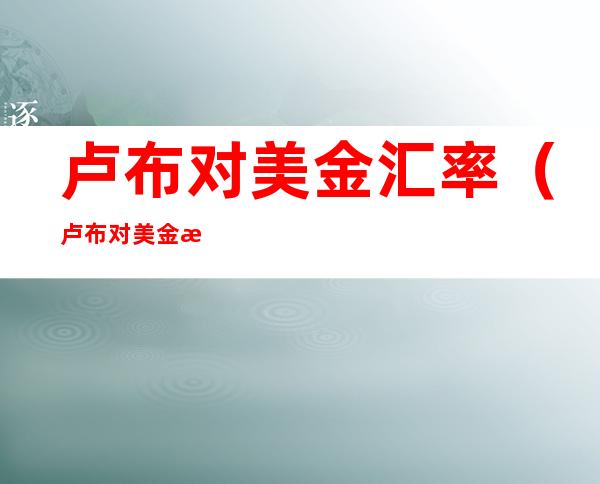 卢布对美金汇率(卢布对美金汇率计算)