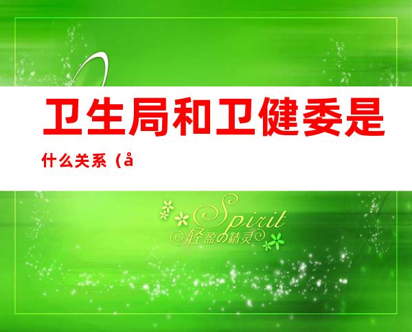 卫生局和卫健委是什么关系(卫生厅和卫健委是什么关系)