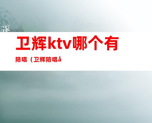 卫辉ktv哪个有陪唱(卫辉陪唱出台吗)