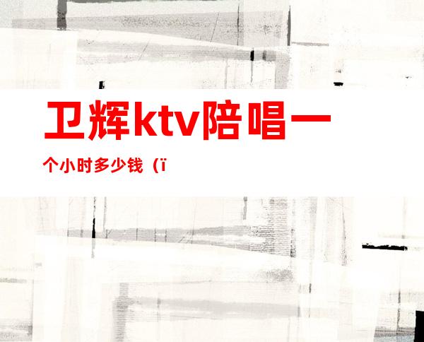 卫辉ktv陪唱一个小时多少钱()
