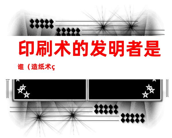 印刷术的发明者是谁(造纸术的发明者是谁)