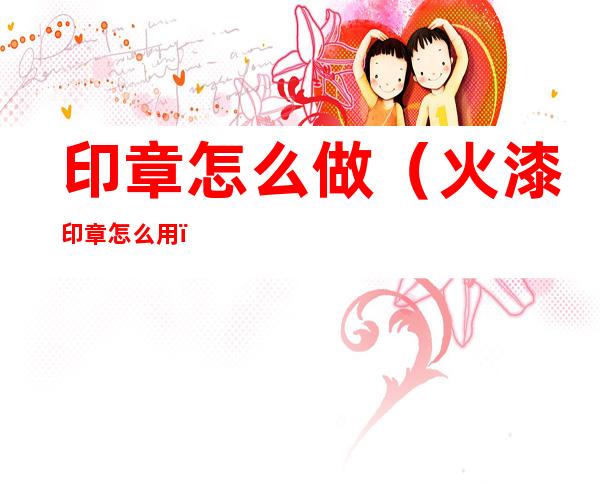 印章怎么做（火漆印章怎么用）