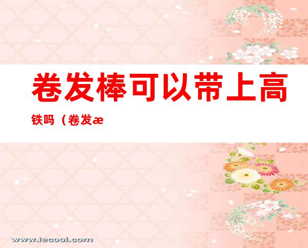 卷发棒可以带上高铁吗(卷发棒可以带上高铁吗国内)