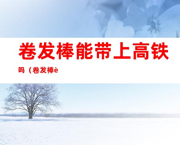 卷发棒能带上高铁吗(卷发棒能带上高铁吗飞机)