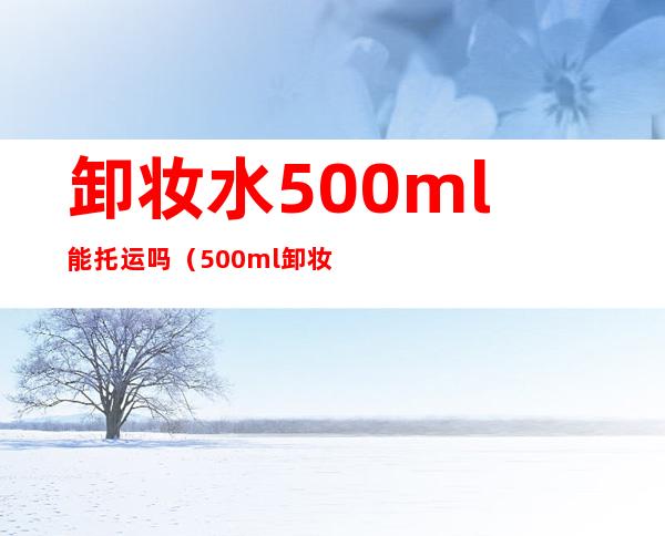 卸妆水500ml能托运吗(500ml卸妆水能飞机托运吗)