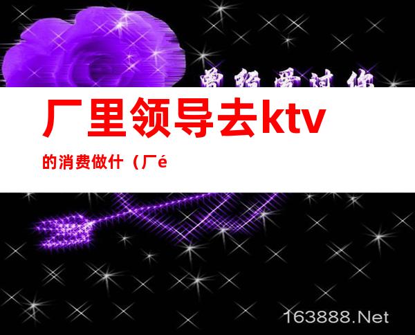 厂里领导去ktv的消费做什(厂里领导去ktv的消费做什么工作)