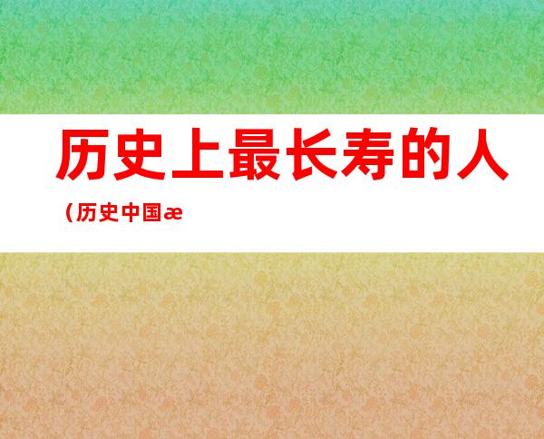 历史上最长寿的人(历史中国最长寿的人)