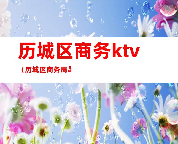 历城区商务ktv（历城区商务局张洪福）