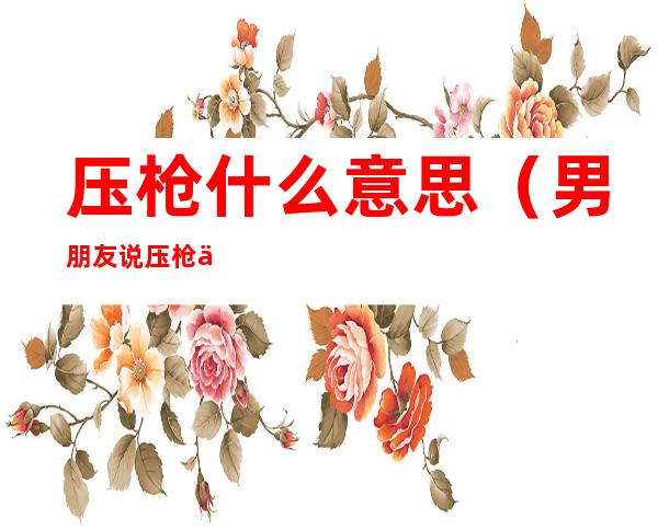 压枪什么意思（男朋友说压枪什么意思）