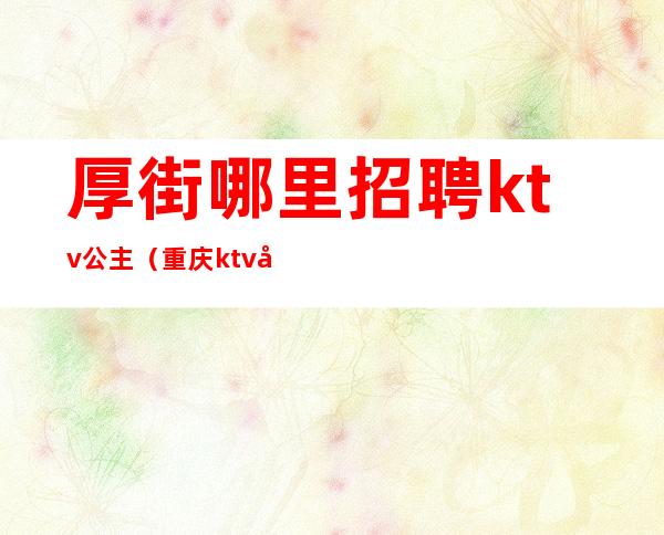 厚街哪里招聘ktv公主(重庆ktv包房公主招聘)