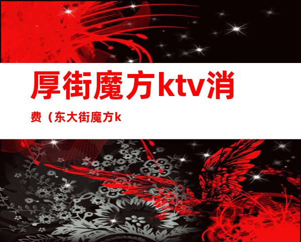 厚街魔方ktv消费(东大街魔方ktv)